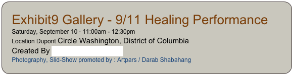 Exhibit9 Gallery - 9/11 Healing Performance
Saturday, September 10 · 11:00am - 12:30pm
Location Dupont Circle Washington, District of Columbia
Created By The 9/11 Arts Project
Photography, Slid-Show promoted by : Artpars / Darab Shabahang